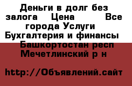 Деньги в долг без залога  › Цена ­ 100 - Все города Услуги » Бухгалтерия и финансы   . Башкортостан респ.,Мечетлинский р-н